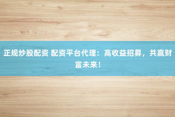 正规炒股配资 配资平台代理：高收益招募，共赢财富未来！