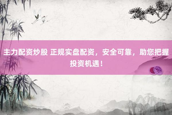 主力配资炒股 正规实盘配资，安全可靠，助您把握投资机遇！