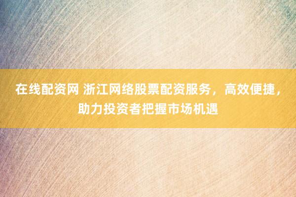 在线配资网 浙江网络股票配资服务，高效便捷，助力投资者把握市场机遇