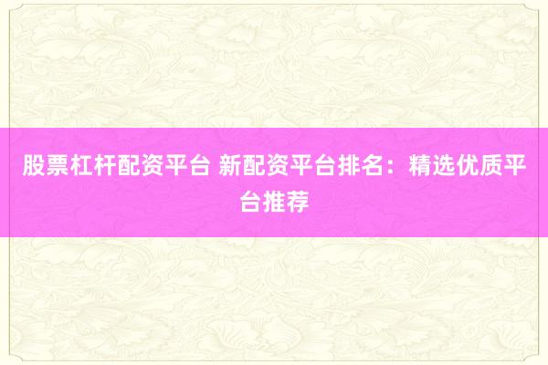 股票杠杆配资平台 新配资平台排名：精选优质平台推荐