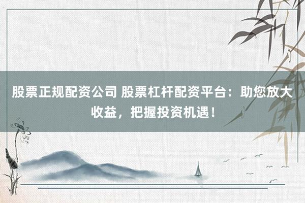 股票正规配资公司 股票杠杆配资平台：助您放大收益，把握投资机遇！