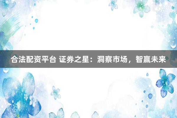 合法配资平台 证券之星：洞察市场，智赢未来