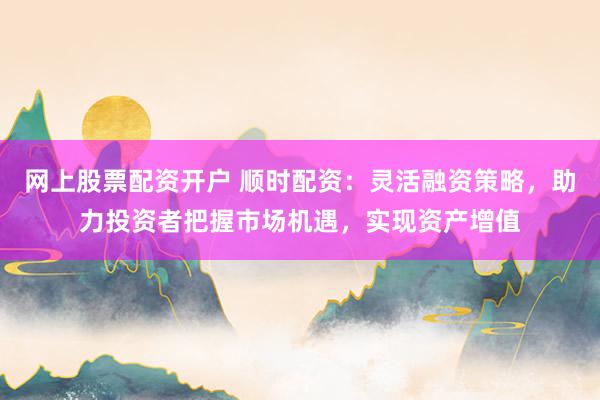 网上股票配资开户 顺时配资：灵活融资策略，助力投资者把握市场机遇，实现资产增值