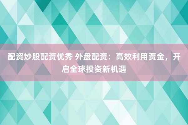 配资炒股配资优秀 外盘配资：高效利用资金，开启全球投资新机遇