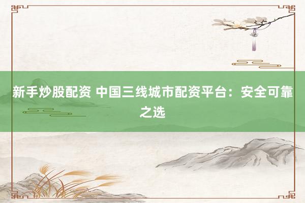 新手炒股配资 中国三线城市配资平台：安全可靠之选