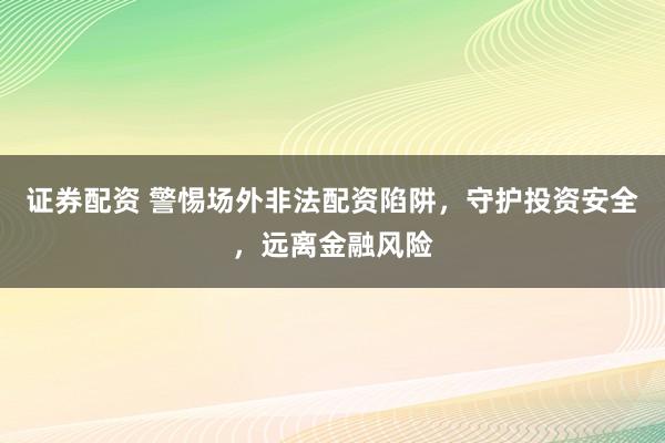 证券配资 警惕场外非法配资陷阱，守护投资安全，远离金融风险