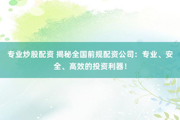专业炒股配资 揭秘全国前规配资公司：专业、安全、高效的投资利器！