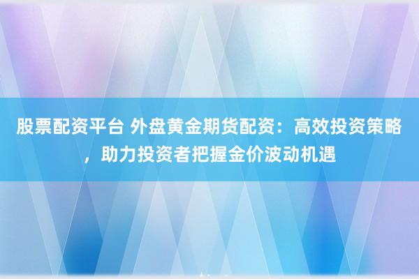 股票配资平台 外盘黄金期货配资：高效投资策略，助力投资者把握金价波动机遇