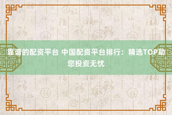 靠谱的配资平台 中国配资平台排行：精选TOP助您投资无忧