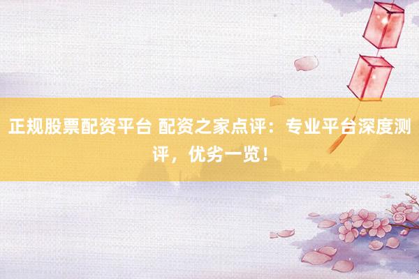正规股票配资平台 配资之家点评：专业平台深度测评，优劣一览！