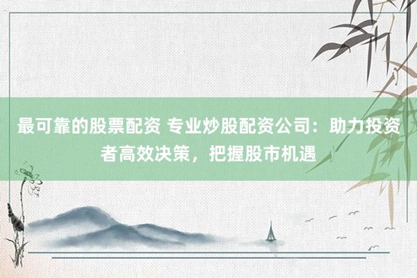 最可靠的股票配资 专业炒股配资公司：助力投资者高效决策，把握股市机遇