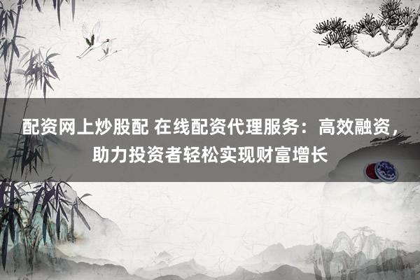 配资网上炒股配 在线配资代理服务：高效融资，助力投资者轻松实现财富增长