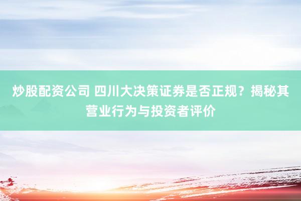 炒股配资公司 四川大决策证券是否正规？揭秘其营业行为与投资者评价
