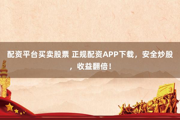 配资平台买卖股票 正规配资APP下载，安全炒股，收益翻倍！