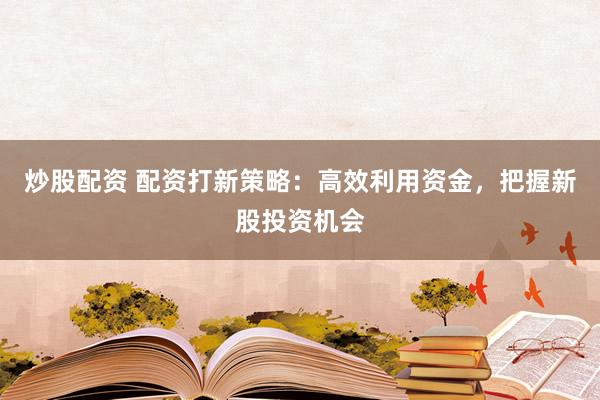炒股配资 配资打新策略:高效利用资金,把握新股投资机会